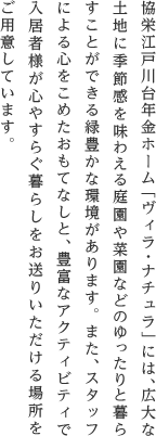 協栄江戸川台年金ホーム「ヴィラ・ナチュラ」には、広大な土地に季節感を味わえる庭園や菜園などのゆったりと暮らすことができる緑豊かな環境があります。また、スタッフによる心をこめたおもてなしと、豊富なアクティビティで入居者様が心やすらぐ暮らしをお送りいただける場所をご用意しています。